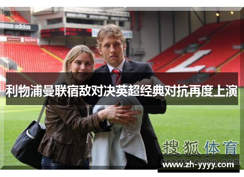 利物浦曼联宿敌对决英超经典对抗再度上演